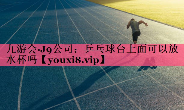 九游会·J9公司：乒乓球台上面可以放水杯吗