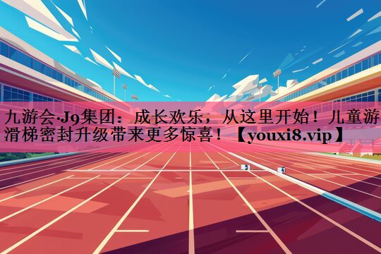 九游会·J9集团：成长欢乐，从这里开始！儿童游乐滑梯密封升级带来更多惊喜！