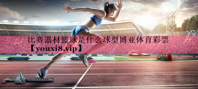 比赛器材篮球是什么球型博亚体育彩票