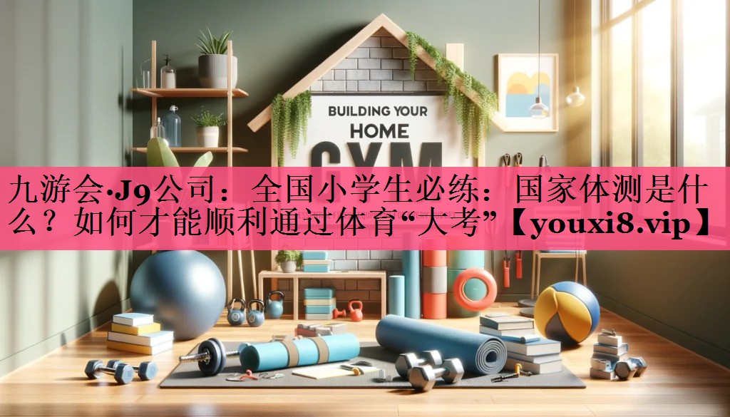 九游会·J9公司：全国小学生必练：国家体测是什么？如何才能顺利通过体育“大考”