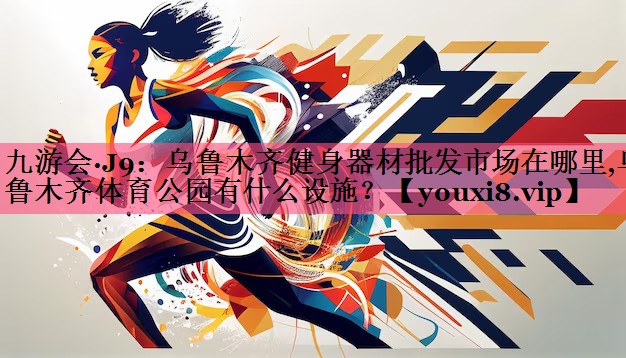 九游会·J9：乌鲁木齐健身器材批发市场在哪里,乌鲁木齐体育公园有什么设施？