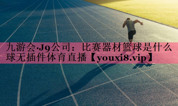 九游会·J9公司：比赛器材篮球是什么球无插件体育直播
